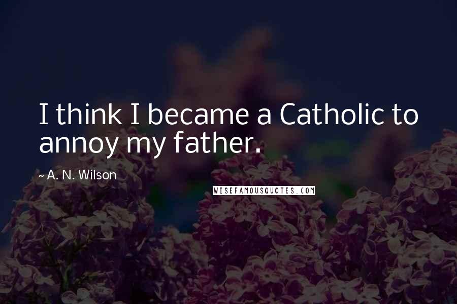 A. N. Wilson Quotes: I think I became a Catholic to annoy my father.