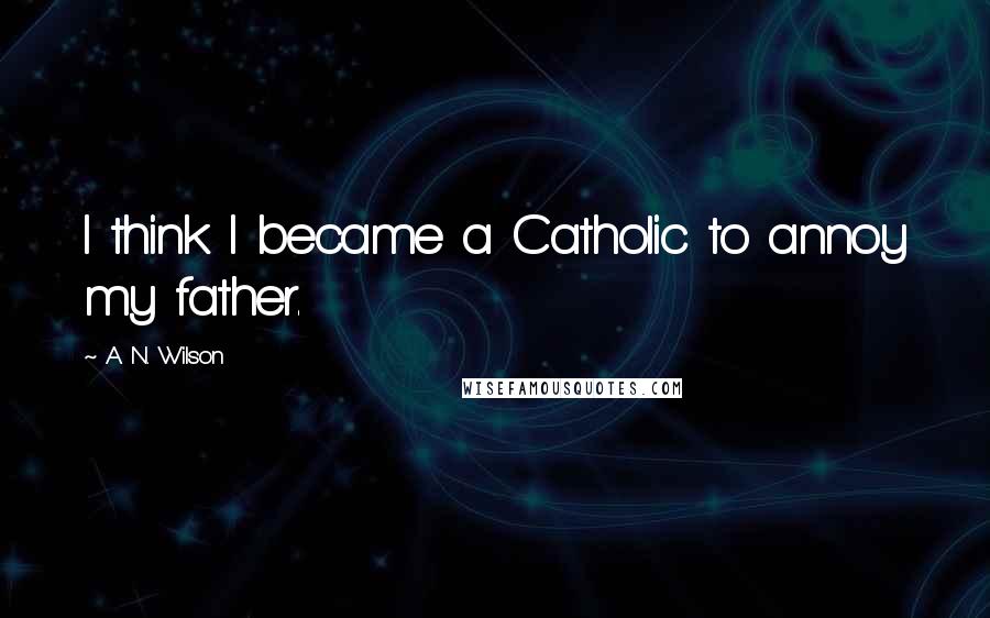 A. N. Wilson Quotes: I think I became a Catholic to annoy my father.