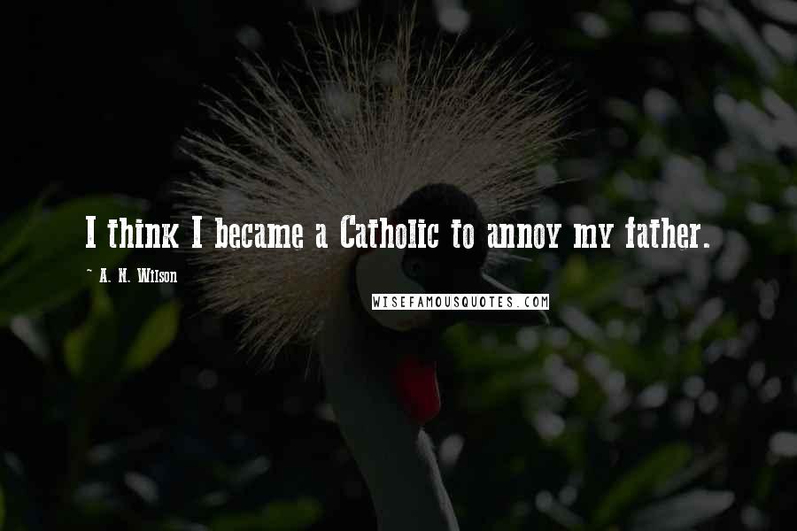 A. N. Wilson Quotes: I think I became a Catholic to annoy my father.