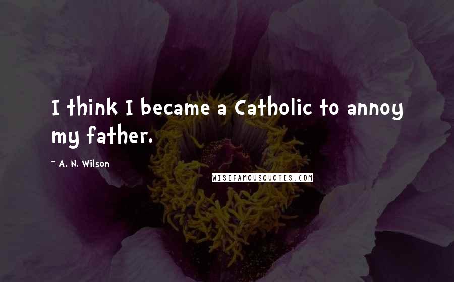 A. N. Wilson Quotes: I think I became a Catholic to annoy my father.