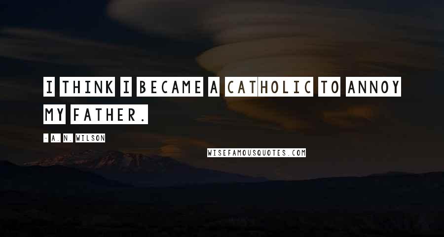 A. N. Wilson Quotes: I think I became a Catholic to annoy my father.