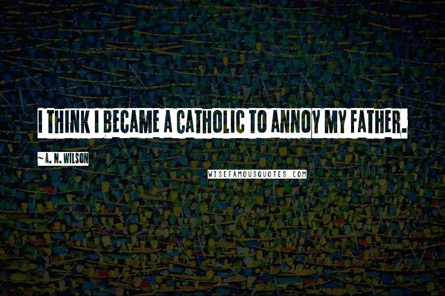 A. N. Wilson Quotes: I think I became a Catholic to annoy my father.