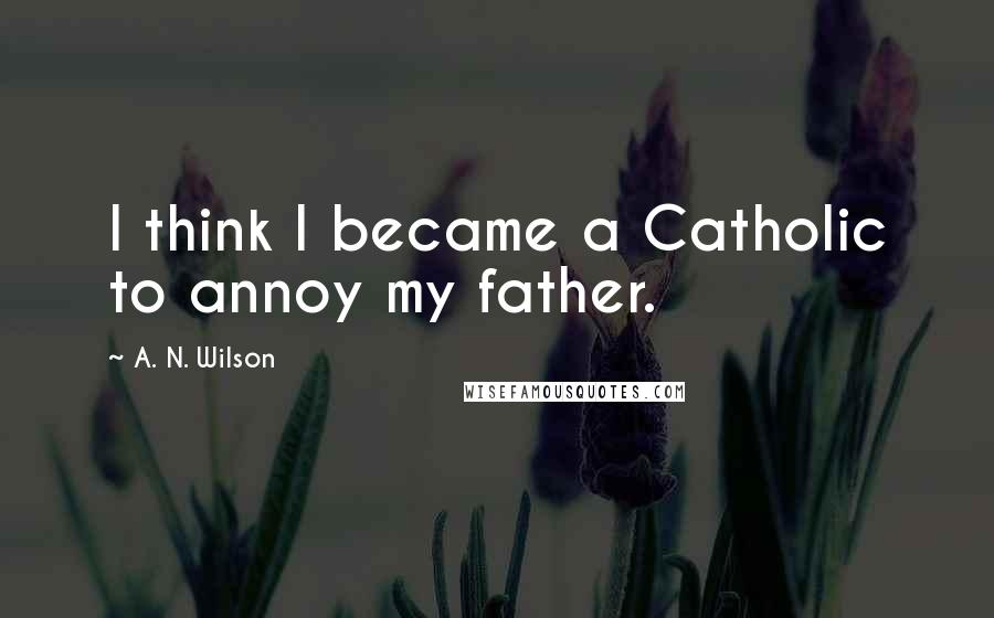 A. N. Wilson Quotes: I think I became a Catholic to annoy my father.