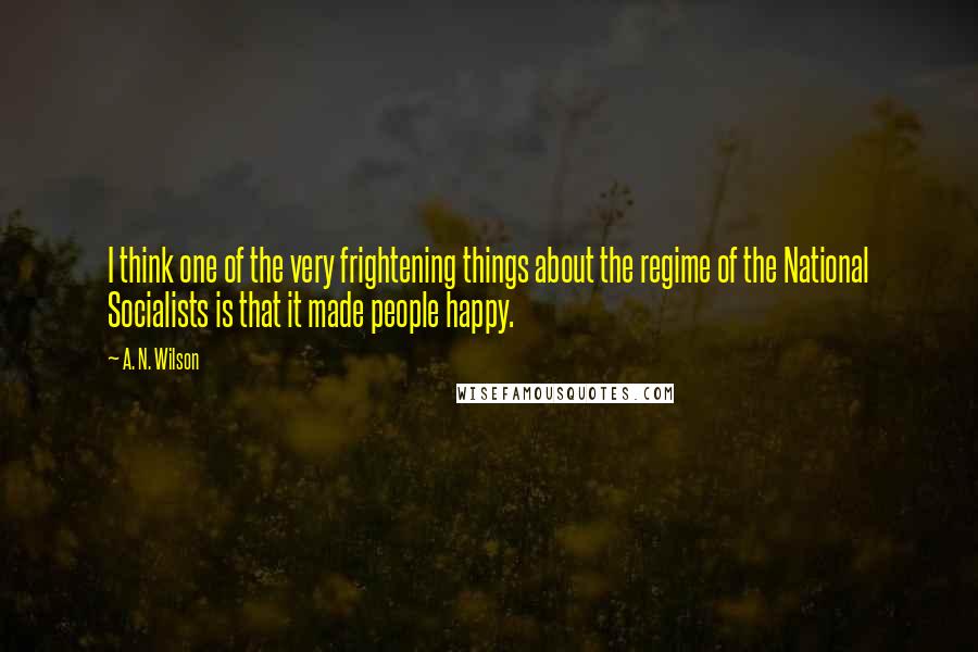 A. N. Wilson Quotes: I think one of the very frightening things about the regime of the National Socialists is that it made people happy.