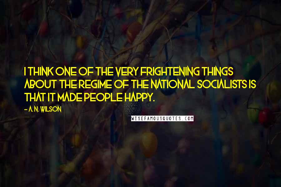 A. N. Wilson Quotes: I think one of the very frightening things about the regime of the National Socialists is that it made people happy.