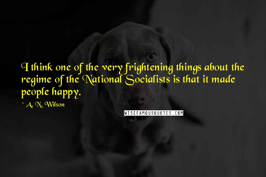 A. N. Wilson Quotes: I think one of the very frightening things about the regime of the National Socialists is that it made people happy.