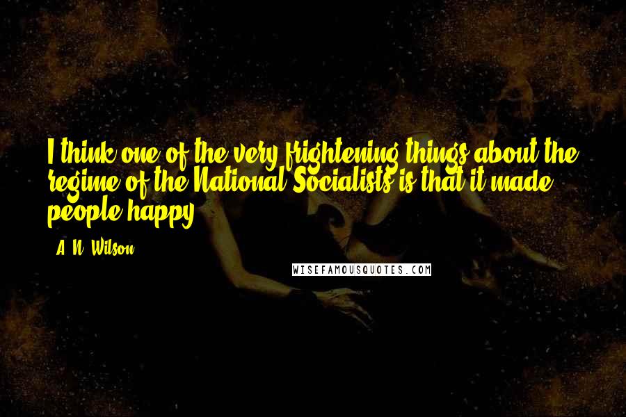 A. N. Wilson Quotes: I think one of the very frightening things about the regime of the National Socialists is that it made people happy.