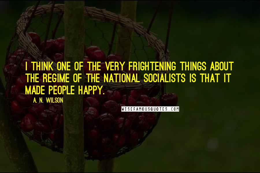 A. N. Wilson Quotes: I think one of the very frightening things about the regime of the National Socialists is that it made people happy.