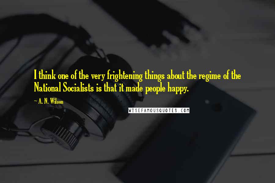 A. N. Wilson Quotes: I think one of the very frightening things about the regime of the National Socialists is that it made people happy.