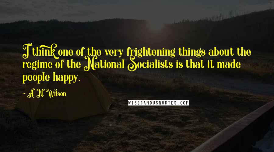 A. N. Wilson Quotes: I think one of the very frightening things about the regime of the National Socialists is that it made people happy.