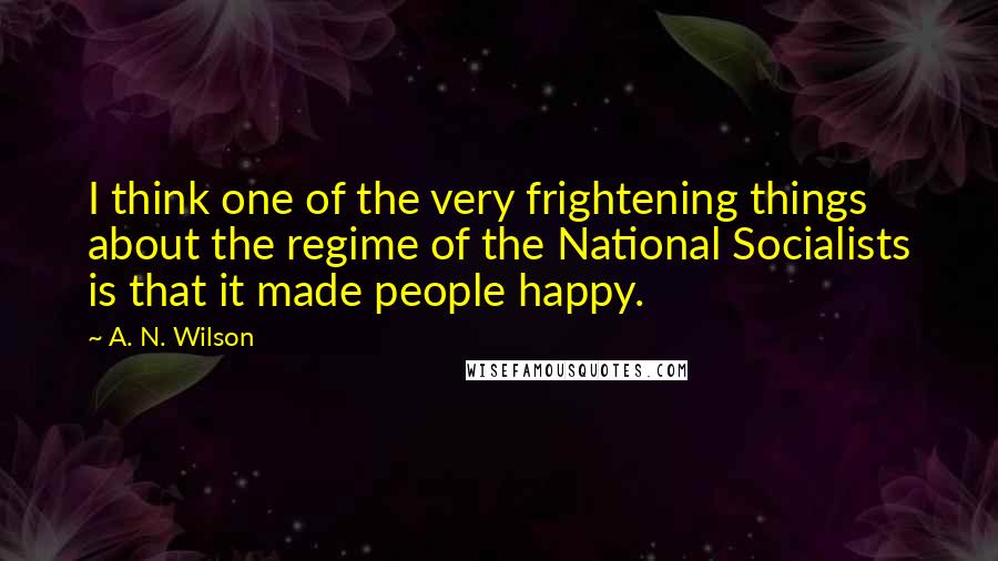 A. N. Wilson Quotes: I think one of the very frightening things about the regime of the National Socialists is that it made people happy.