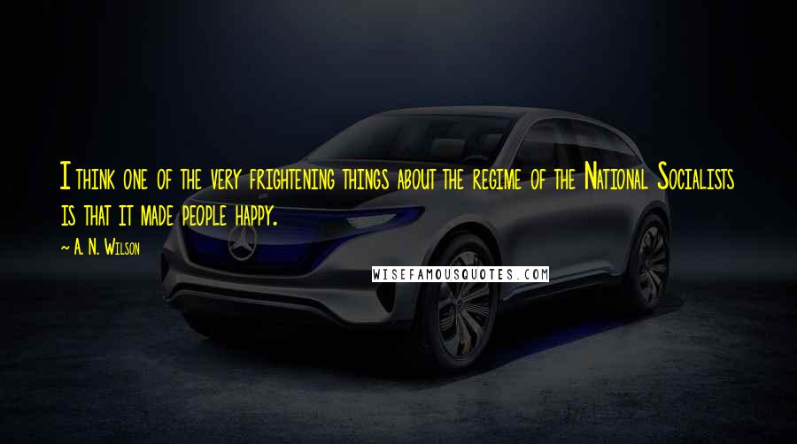 A. N. Wilson Quotes: I think one of the very frightening things about the regime of the National Socialists is that it made people happy.