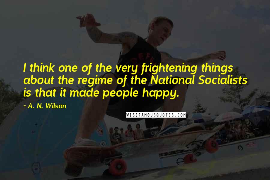 A. N. Wilson Quotes: I think one of the very frightening things about the regime of the National Socialists is that it made people happy.