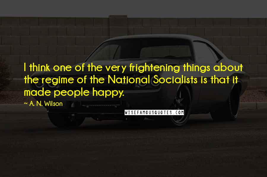 A. N. Wilson Quotes: I think one of the very frightening things about the regime of the National Socialists is that it made people happy.