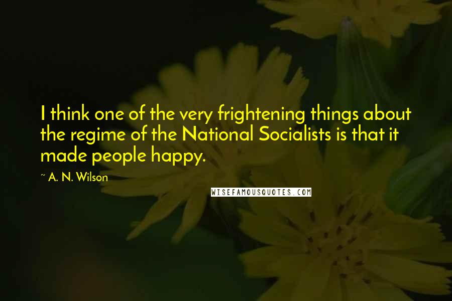 A. N. Wilson Quotes: I think one of the very frightening things about the regime of the National Socialists is that it made people happy.