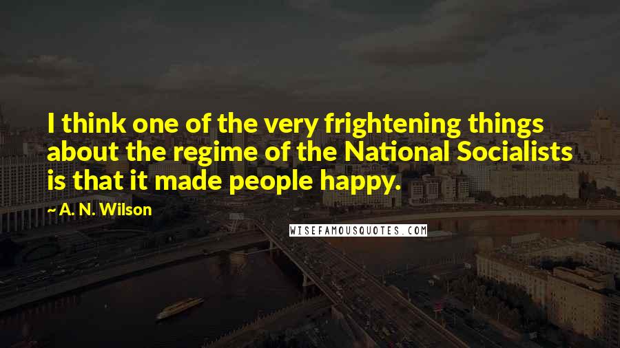 A. N. Wilson Quotes: I think one of the very frightening things about the regime of the National Socialists is that it made people happy.