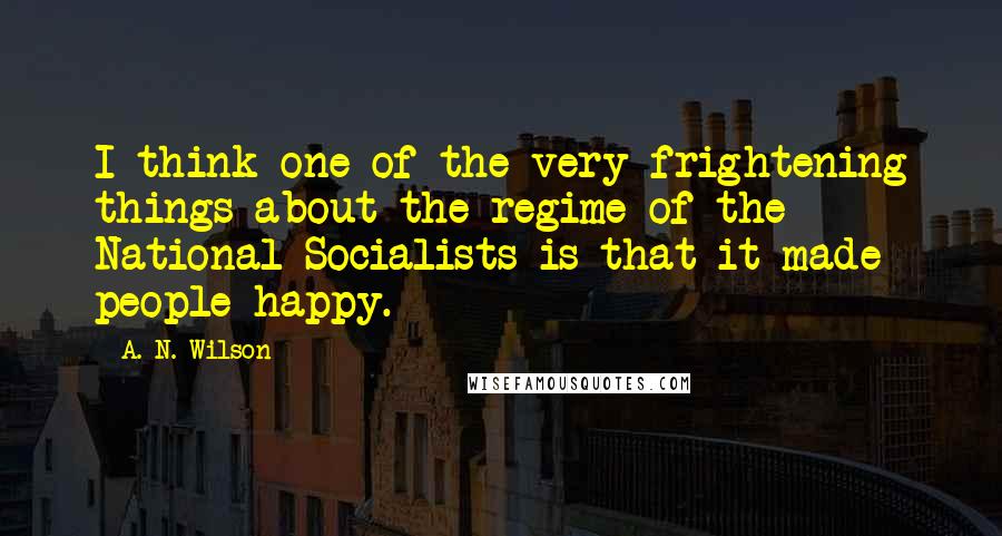 A. N. Wilson Quotes: I think one of the very frightening things about the regime of the National Socialists is that it made people happy.