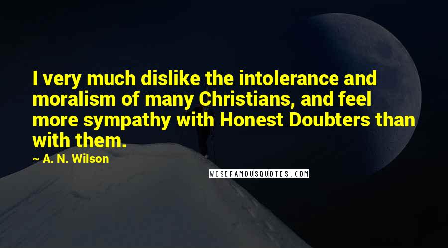 A. N. Wilson Quotes: I very much dislike the intolerance and moralism of many Christians, and feel more sympathy with Honest Doubters than with them.