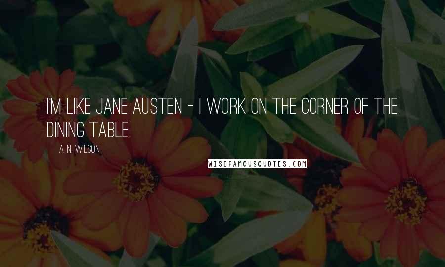 A. N. Wilson Quotes: I'm like Jane Austen - I work on the corner of the dining table.