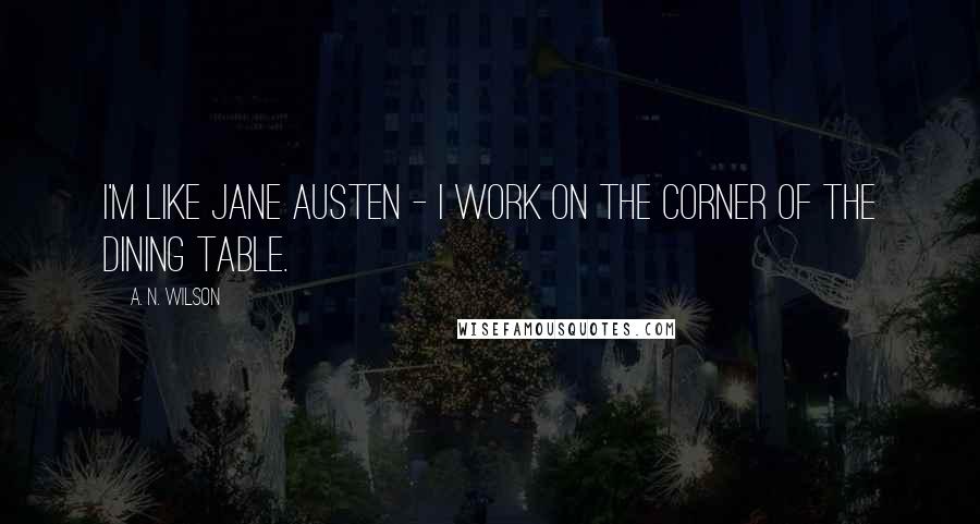 A. N. Wilson Quotes: I'm like Jane Austen - I work on the corner of the dining table.