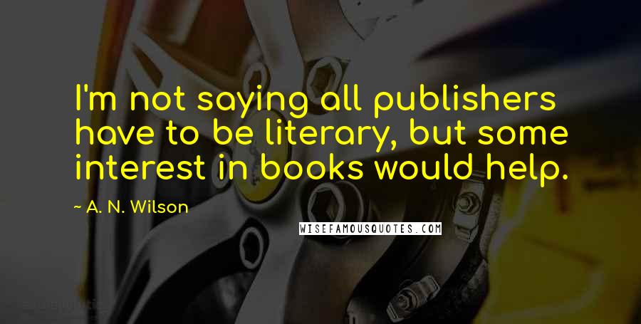 A. N. Wilson Quotes: I'm not saying all publishers have to be literary, but some interest in books would help.