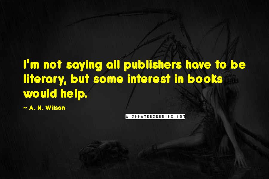A. N. Wilson Quotes: I'm not saying all publishers have to be literary, but some interest in books would help.