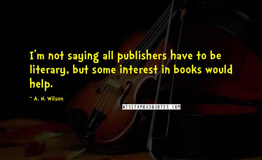 A. N. Wilson Quotes: I'm not saying all publishers have to be literary, but some interest in books would help.