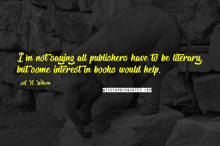 A. N. Wilson Quotes: I'm not saying all publishers have to be literary, but some interest in books would help.