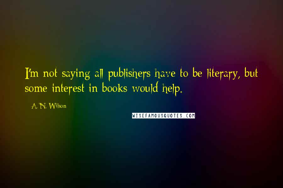 A. N. Wilson Quotes: I'm not saying all publishers have to be literary, but some interest in books would help.