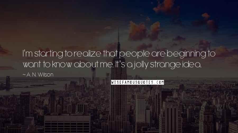A. N. Wilson Quotes: I'm starting to realize that people are beginning to want to know about me. It's a jolly strange idea.
