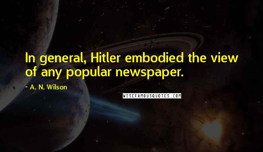 A. N. Wilson Quotes: In general, Hitler embodied the view of any popular newspaper.