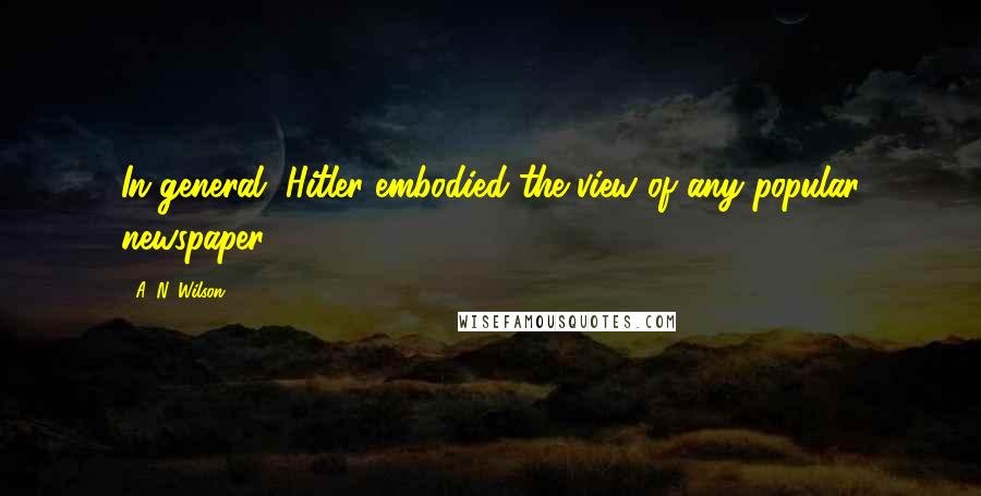 A. N. Wilson Quotes: In general, Hitler embodied the view of any popular newspaper.