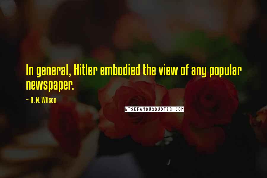 A. N. Wilson Quotes: In general, Hitler embodied the view of any popular newspaper.