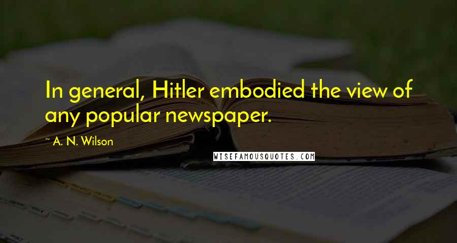 A. N. Wilson Quotes: In general, Hitler embodied the view of any popular newspaper.
