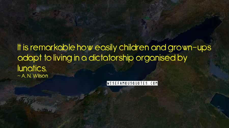 A. N. Wilson Quotes: It is remarkable how easily children and grown-ups adapt to living in a dictatorship organised by lunatics.