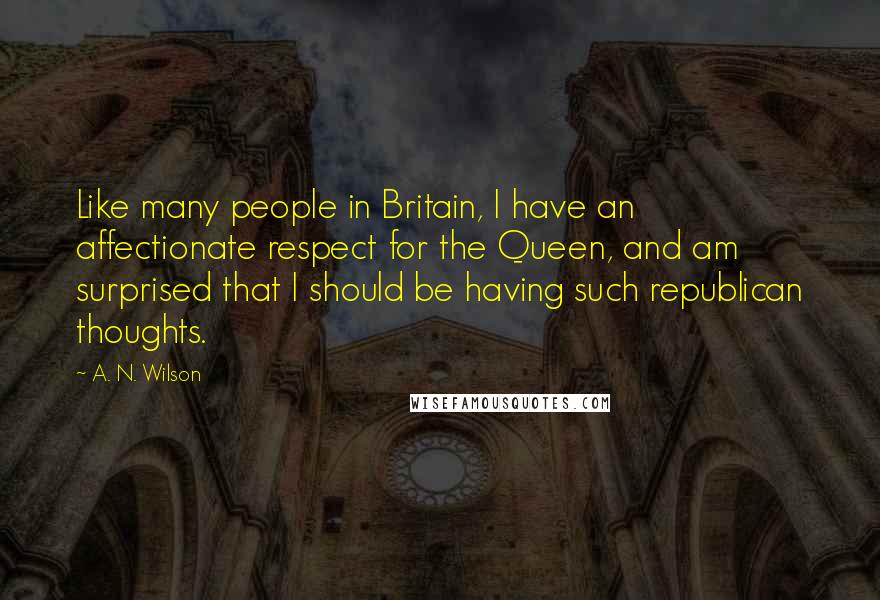 A. N. Wilson Quotes: Like many people in Britain, I have an affectionate respect for the Queen, and am surprised that I should be having such republican thoughts.