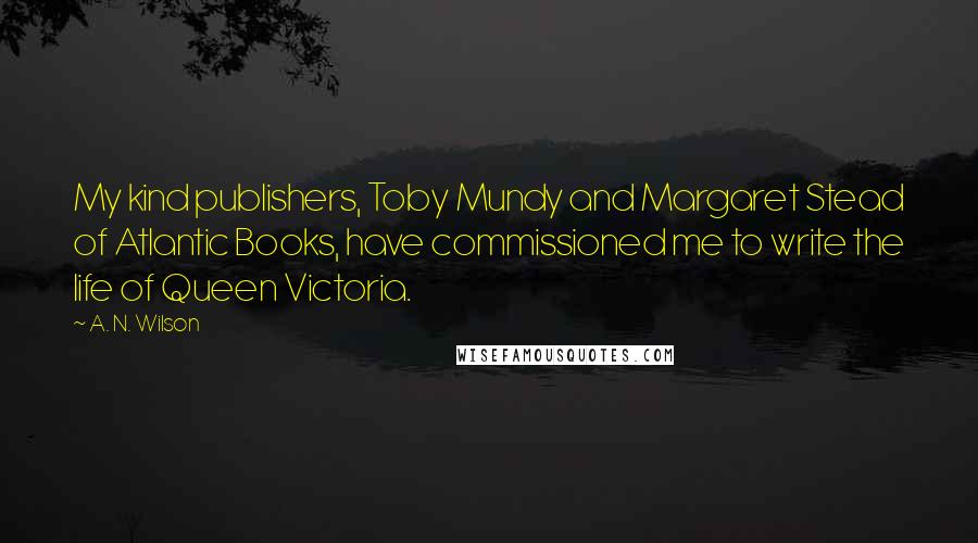 A. N. Wilson Quotes: My kind publishers, Toby Mundy and Margaret Stead of Atlantic Books, have commissioned me to write the life of Queen Victoria.