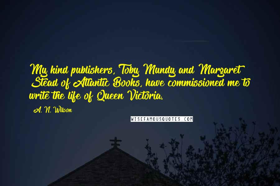 A. N. Wilson Quotes: My kind publishers, Toby Mundy and Margaret Stead of Atlantic Books, have commissioned me to write the life of Queen Victoria.