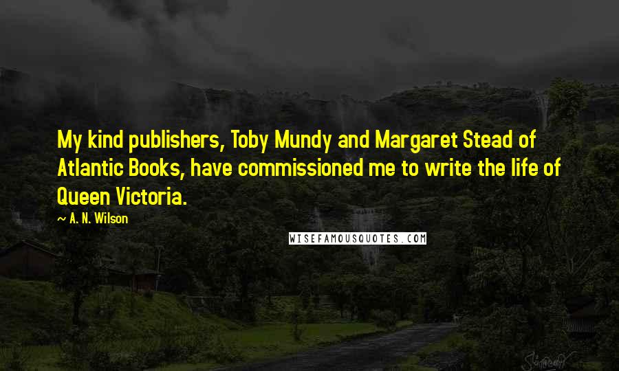 A. N. Wilson Quotes: My kind publishers, Toby Mundy and Margaret Stead of Atlantic Books, have commissioned me to write the life of Queen Victoria.