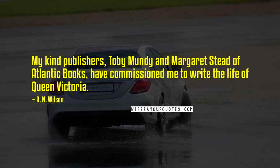 A. N. Wilson Quotes: My kind publishers, Toby Mundy and Margaret Stead of Atlantic Books, have commissioned me to write the life of Queen Victoria.