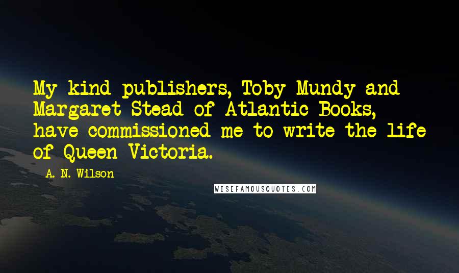 A. N. Wilson Quotes: My kind publishers, Toby Mundy and Margaret Stead of Atlantic Books, have commissioned me to write the life of Queen Victoria.