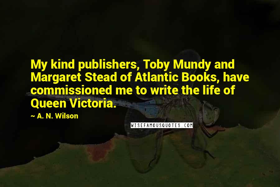 A. N. Wilson Quotes: My kind publishers, Toby Mundy and Margaret Stead of Atlantic Books, have commissioned me to write the life of Queen Victoria.
