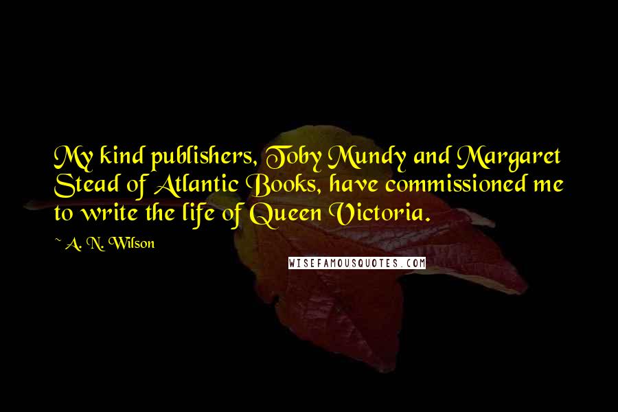 A. N. Wilson Quotes: My kind publishers, Toby Mundy and Margaret Stead of Atlantic Books, have commissioned me to write the life of Queen Victoria.