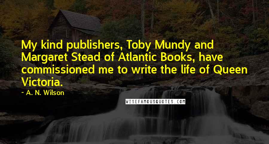 A. N. Wilson Quotes: My kind publishers, Toby Mundy and Margaret Stead of Atlantic Books, have commissioned me to write the life of Queen Victoria.