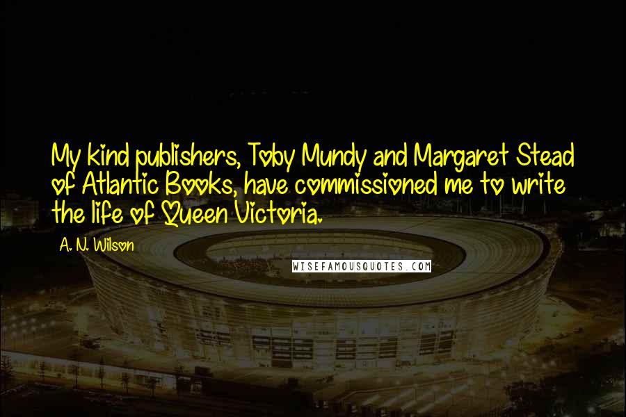 A. N. Wilson Quotes: My kind publishers, Toby Mundy and Margaret Stead of Atlantic Books, have commissioned me to write the life of Queen Victoria.