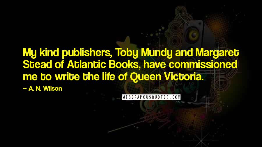 A. N. Wilson Quotes: My kind publishers, Toby Mundy and Margaret Stead of Atlantic Books, have commissioned me to write the life of Queen Victoria.
