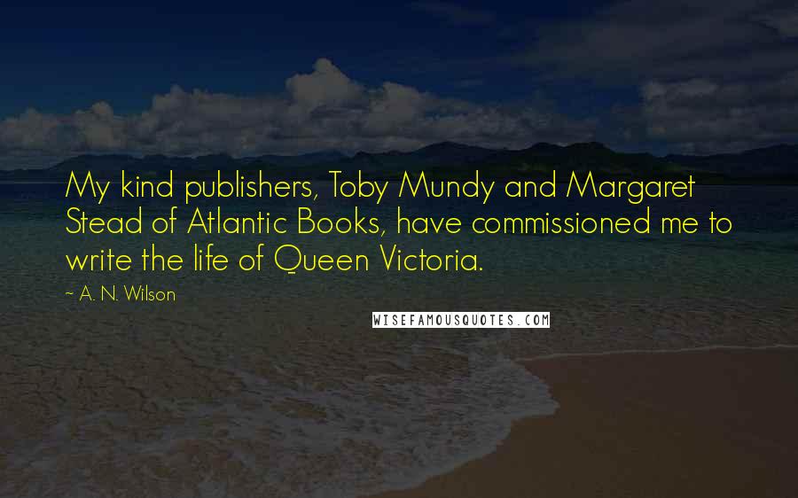 A. N. Wilson Quotes: My kind publishers, Toby Mundy and Margaret Stead of Atlantic Books, have commissioned me to write the life of Queen Victoria.