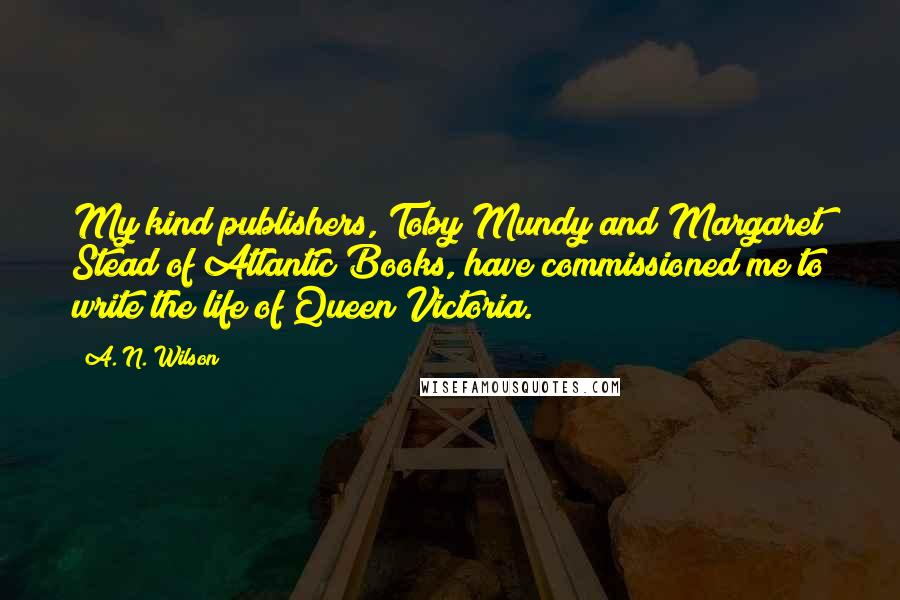 A. N. Wilson Quotes: My kind publishers, Toby Mundy and Margaret Stead of Atlantic Books, have commissioned me to write the life of Queen Victoria.