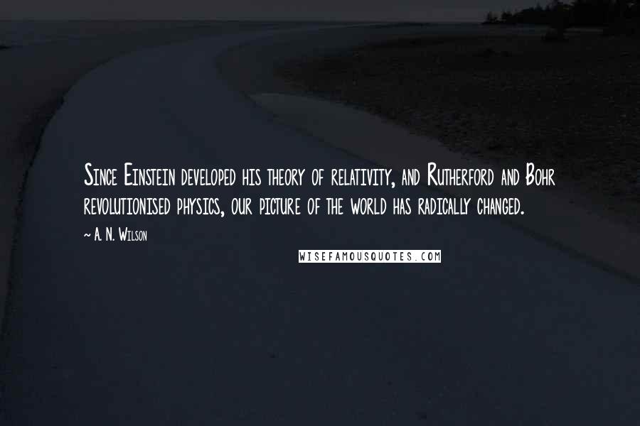 A. N. Wilson Quotes: Since Einstein developed his theory of relativity, and Rutherford and Bohr revolutionised physics, our picture of the world has radically changed.