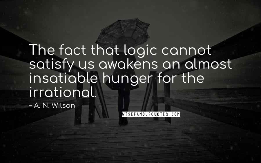 A. N. Wilson Quotes: The fact that logic cannot satisfy us awakens an almost insatiable hunger for the irrational.